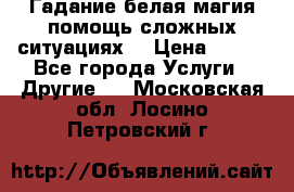 Гадание белая магия помощь сложных ситуациях  › Цена ­ 500 - Все города Услуги » Другие   . Московская обл.,Лосино-Петровский г.